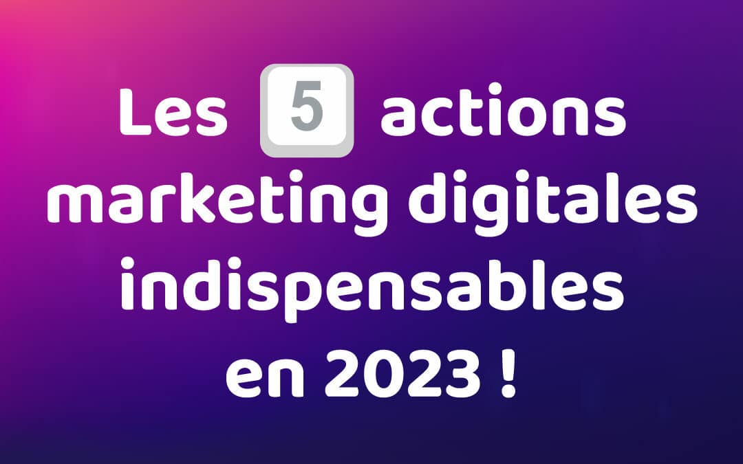 Les 5 actions marketing digitales indispensables en 2023 !